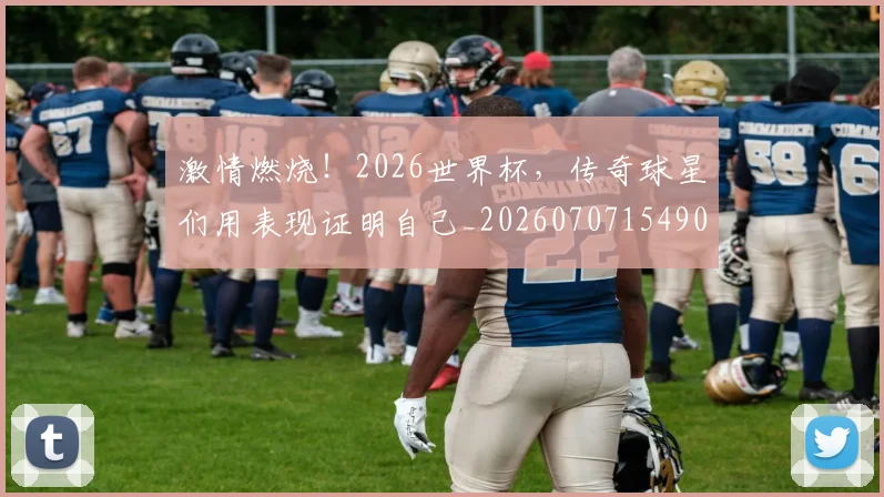 激情燃烧！2026世界杯，传奇球星们用表现证明自己_20260707154905_20260802153311