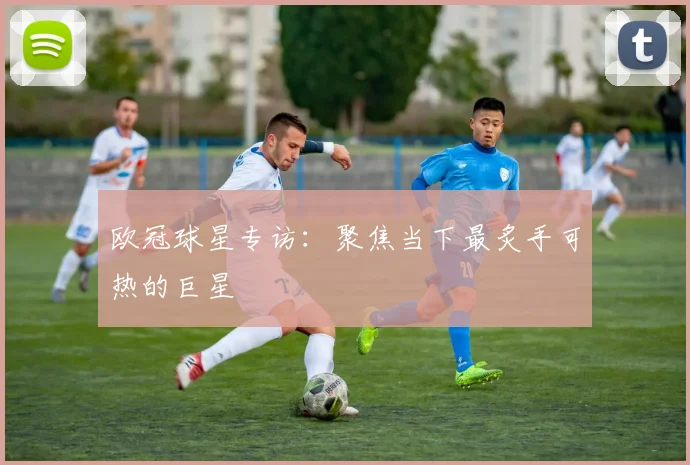 欧冠球星专访：聚焦当下最炙手可热的巨星