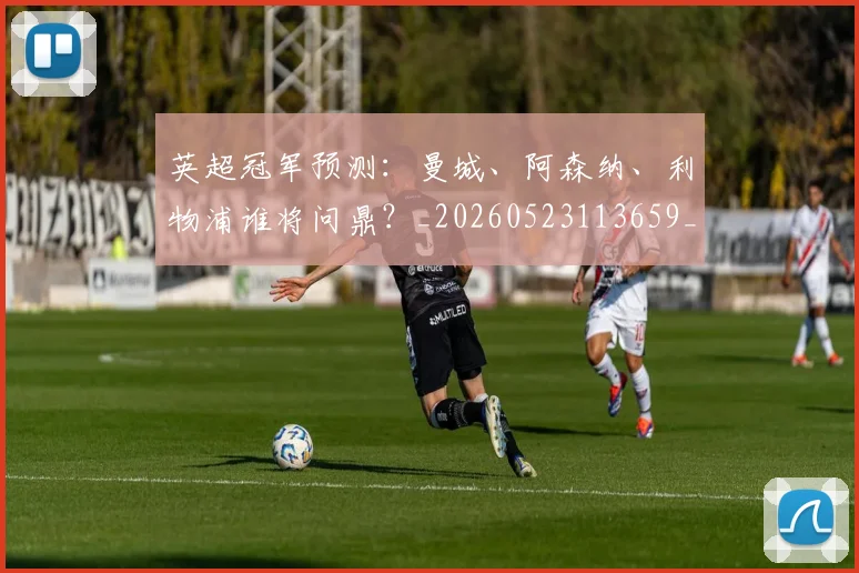 英超冠军预测：曼城、阿森纳、利物浦谁将问鼎？_20260523113659_20260710004824