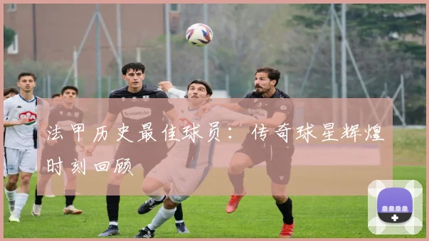 法甲历史最佳球员：传奇球星辉煌时刻回顾