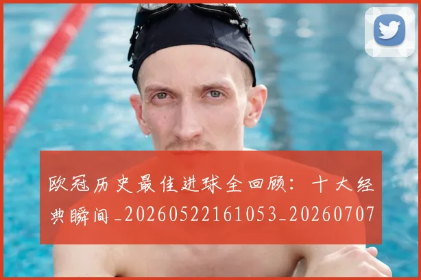 欧冠历史最佳进球全回顾：十大经典瞬间_20260522161053_20260707150631