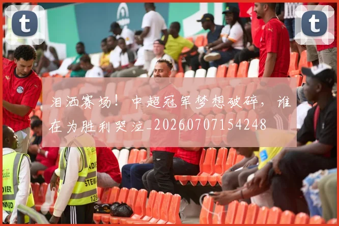 泪洒赛场！中超冠军梦想破碎，谁在为胜利哭泣_20260707154248