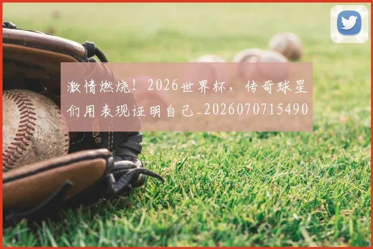 激情燃烧！2026世界杯，传奇球星们用表现证明自己_20260707154905_20260802153311