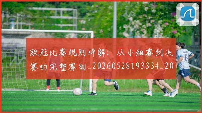 欧冠比赛规则详解：从小组赛到决赛的完整赛制_20260528193334_20260707151403