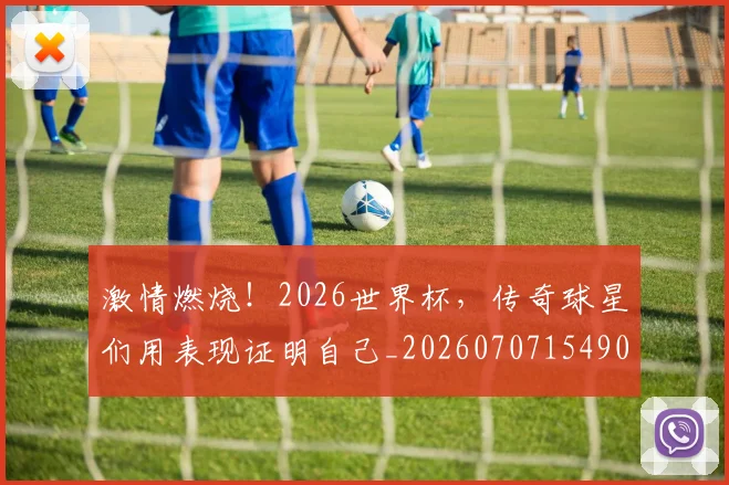 激情燃烧！2026世界杯，传奇球星们用表现证明自己_20260707154905