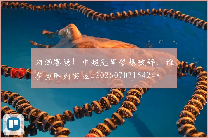 泪洒赛场！中超冠军梦想破碎，谁在为胜利哭泣_20260707154248