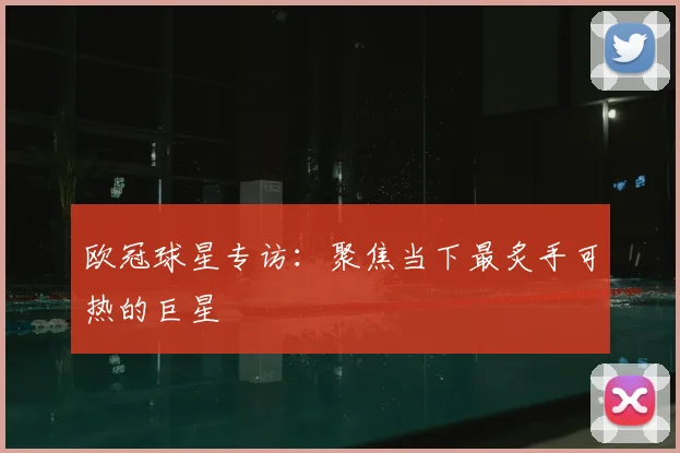 欧冠球星专访：聚焦当下最炙手可热的巨星