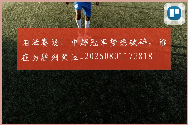 泪洒赛场！中超冠军梦想破碎，谁在为胜利哭泣_20260801173818