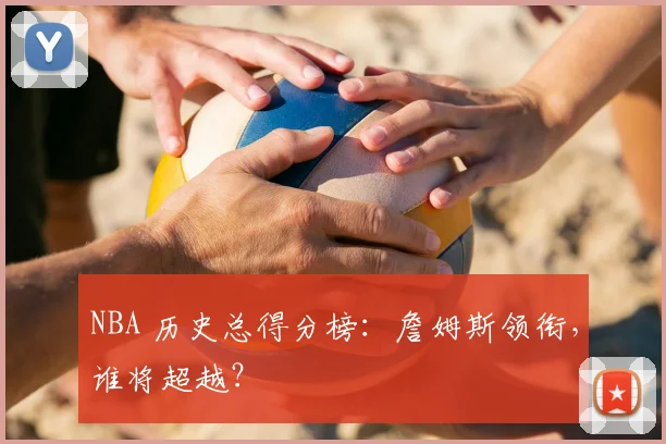 NBA 历史总得分榜：詹姆斯领衔，谁将超越？