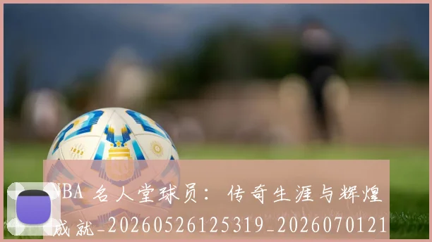 NBA 名人堂球员：传奇生涯与辉煌成就_20260526125319_20260701214926