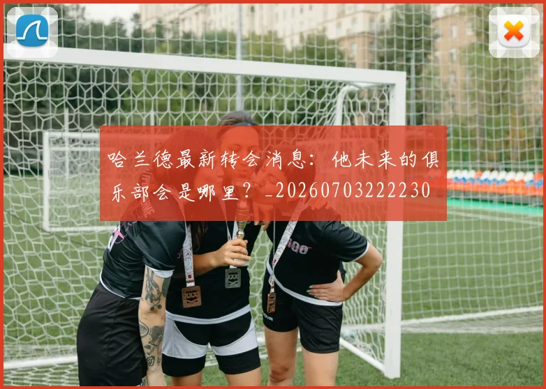哈兰德最新转会消息：他未来的俱乐部会是哪里？_20260703222230