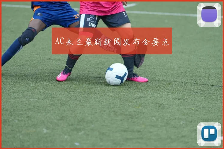 AC米兰最新新闻发布会要点
