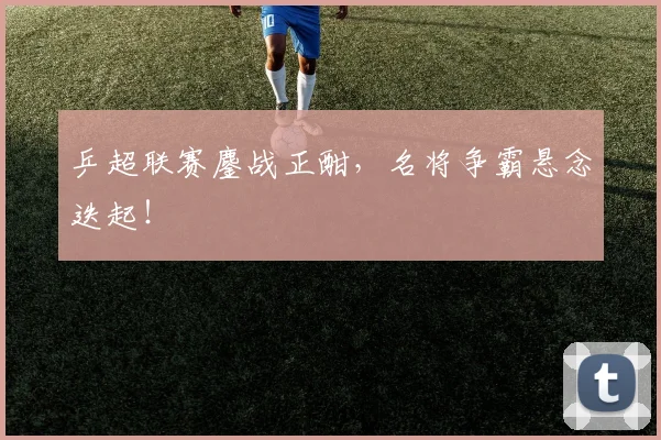 乒超联赛鏖战正酣，名将争霸悬念迭起！