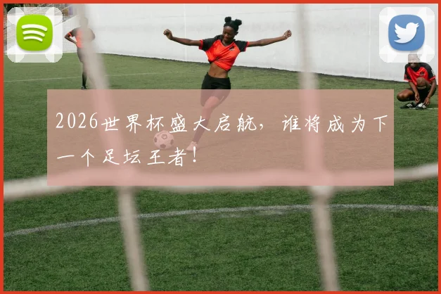 2026世界杯盛大启航，谁将成为下一个足坛王者！
