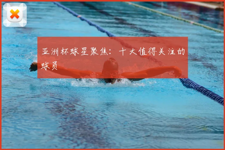 亚洲杯球星聚焦：十大值得关注的球员