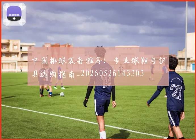 中国排球装备推荐：专业球鞋与护具选购指南_20260526143303