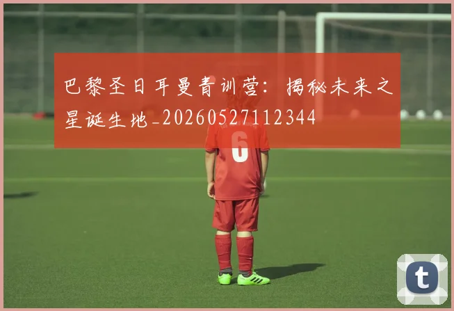 巴黎圣日耳曼青训营：揭秘未来之星诞生地_20260527112344