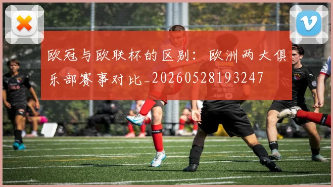 欧冠与欧联杯的区别：欧洲两大俱乐部赛事对比_20260528193247