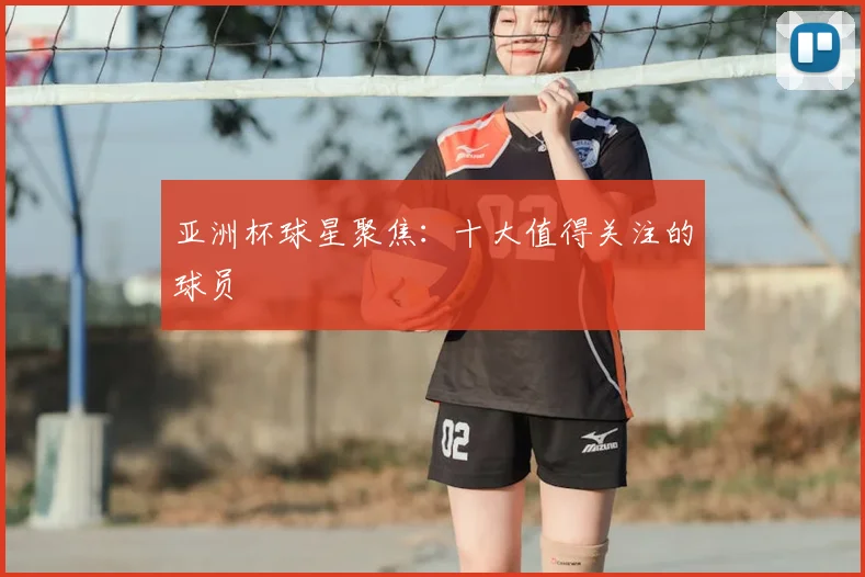 亚洲杯球星聚焦：十大值得关注的球员