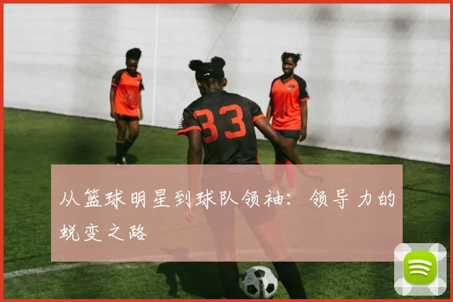 从篮球明星到球队领袖：领导力的蜕变之路