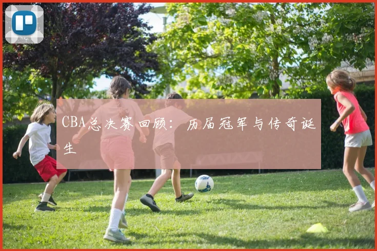 CBA总决赛回顾：历届冠军与传奇诞生