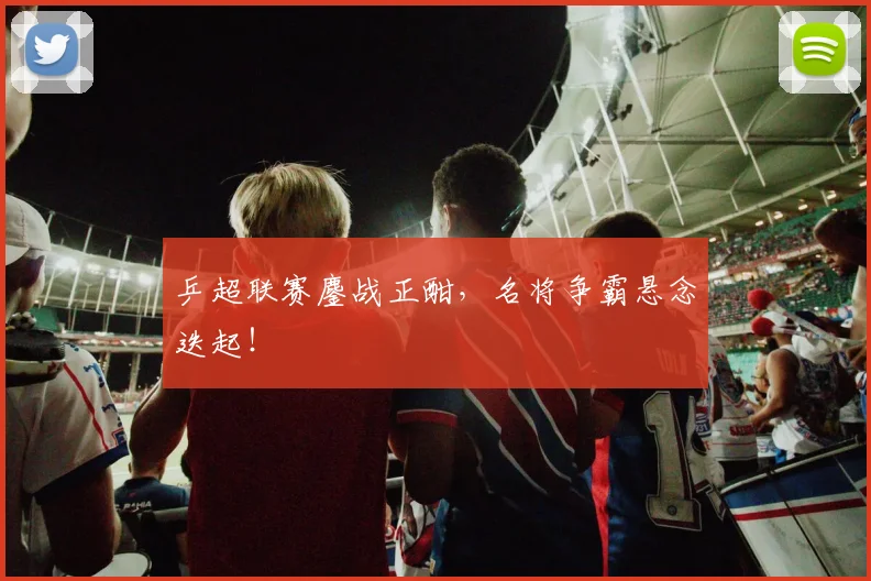 乒超联赛鏖战正酣，名将争霸悬念迭起！