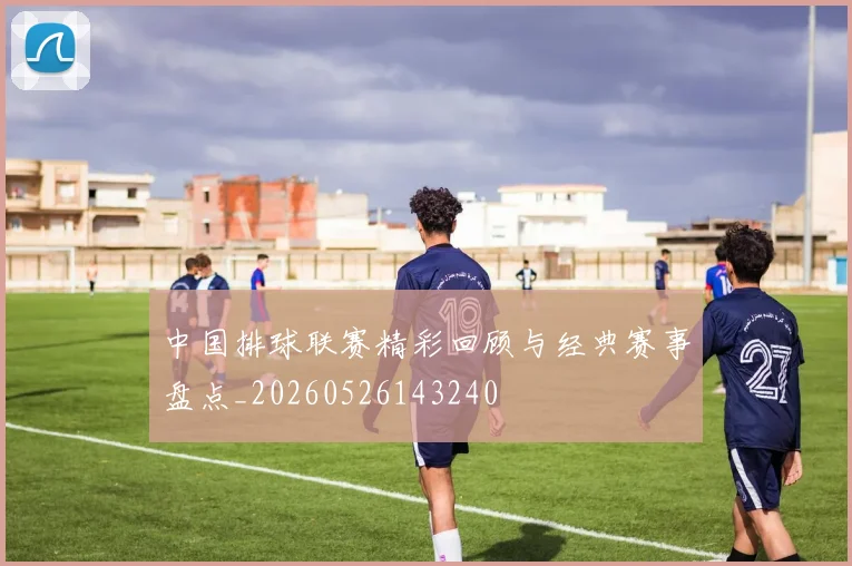 中国排球联赛精彩回顾与经典赛事盘点_20260526143240
