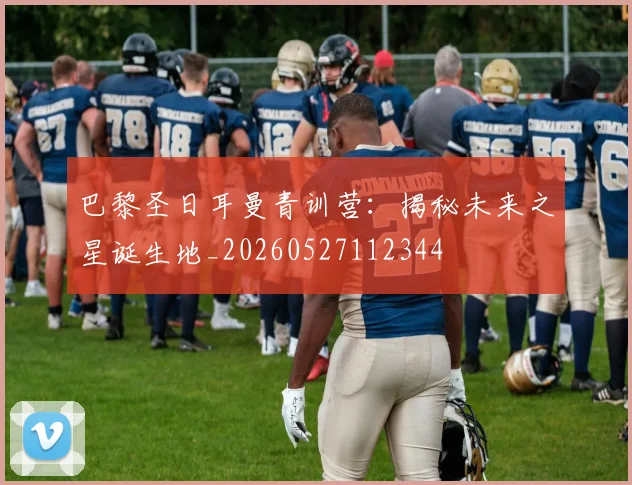 巴黎圣日耳曼青训营：揭秘未来之星诞生地_20260527112344