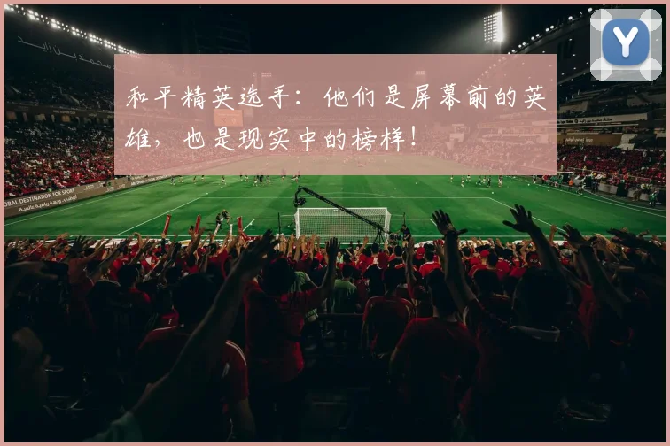 和平精英选手：他们是屏幕前的英雄，也是现实中的榜样！