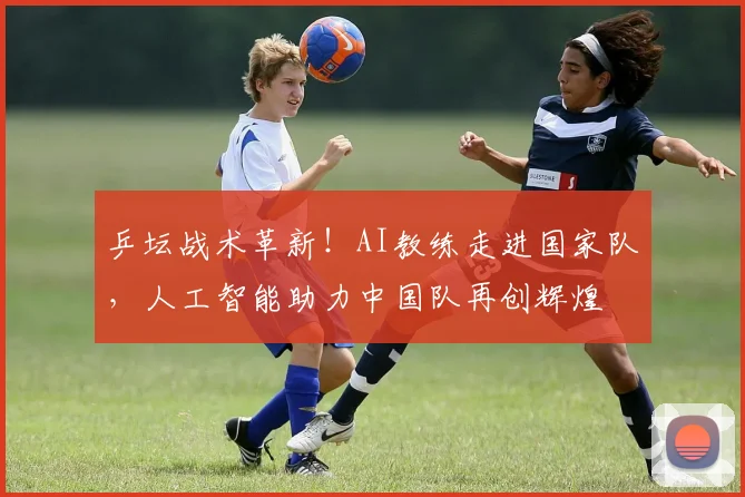 乒坛战术革新！AI教练走进国家队，人工智能助力中国队再创辉煌