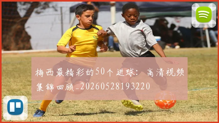 梅西最精彩的50个进球：高清视频集锦回顾_20260528193220
