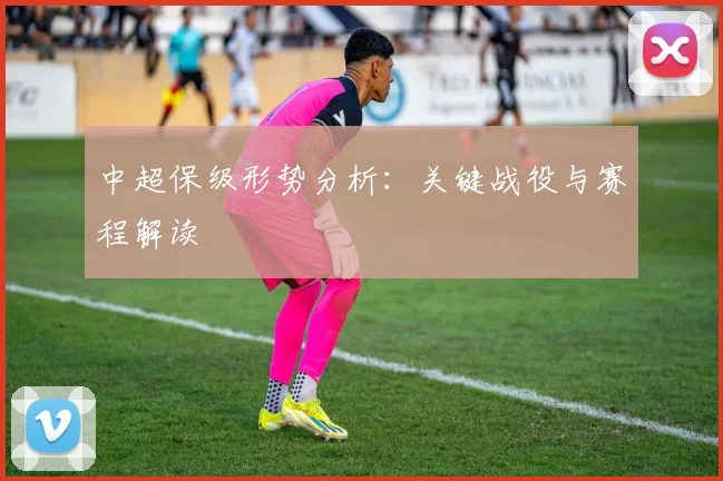 中超保级形势分析：关键战役与赛程解读